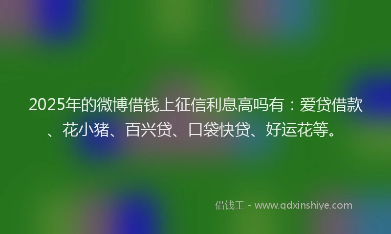 2025年的微博借钱上征信利息高吗有：爱贷借款、花小猪、百兴贷、口袋快贷、好运花等。