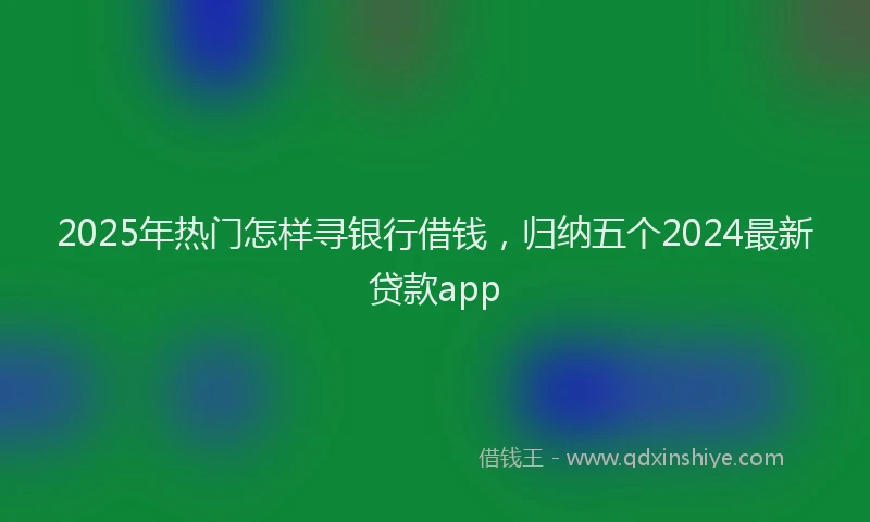 2025年热门怎样寻银行借钱，归纳五个2024最新贷款app