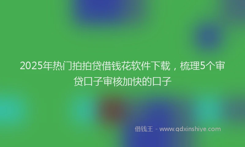 2025年热门拍拍贷借钱花软件下载，梳理5个审贷口子审核加快的口子
