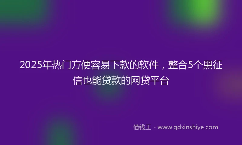 2025年热门方便容易下款的软件，整合5个黑征信也能贷款的网贷平台