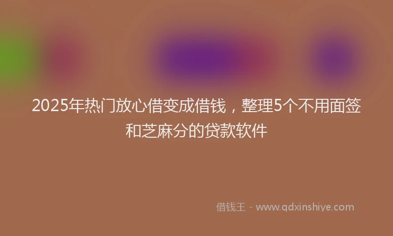 2025年热门放心借变成借钱，整理5个不用面签和芝麻分的贷款软件