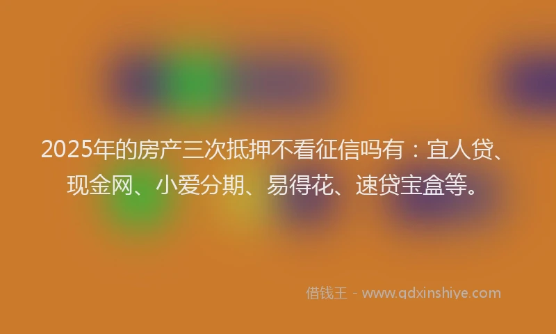 2025年的房产三次抵押不看征信吗有：宜人贷、现金网、小爱分期、易得花、速贷宝盒等。
