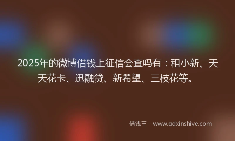 2025年的微博借钱上征信会查吗有：租小新、天天花卡、迅融贷、新希望、三枝花等。