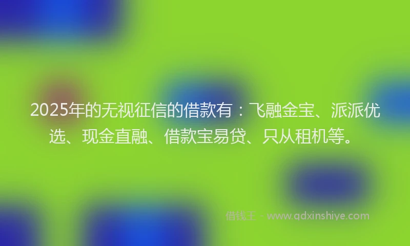 2025年的无视征信的借款有：飞融金宝、派派优选、现金直融、借款宝易贷、只从租机等。