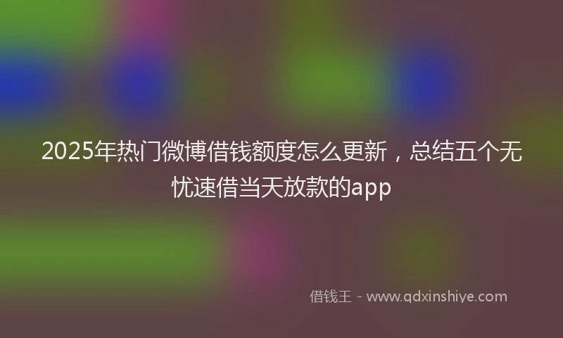 2025年热门微博借钱额度怎么更新，总结五个无忧速借当天放款的app