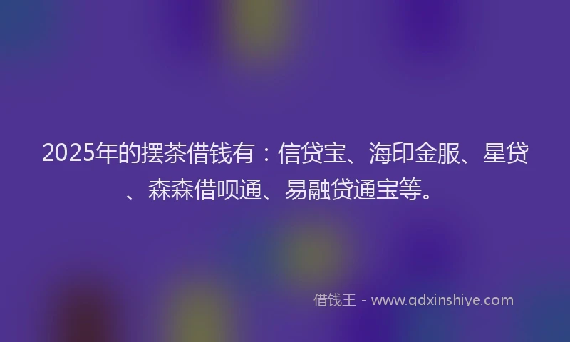 2025年的摆茶借钱有：信贷宝、海印金服、星贷、森森借呗通、易融贷通宝等。