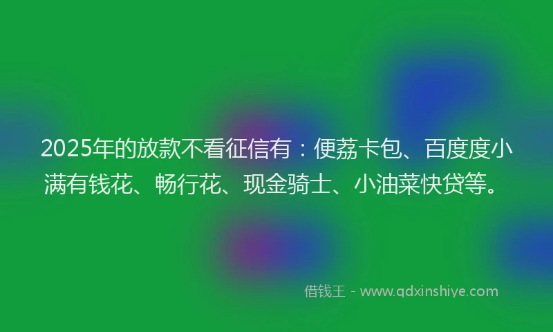 2025年的放款不看征信有：便荔卡包、百度度小满有钱花、畅行花、现金骑士、小油菜快贷等。