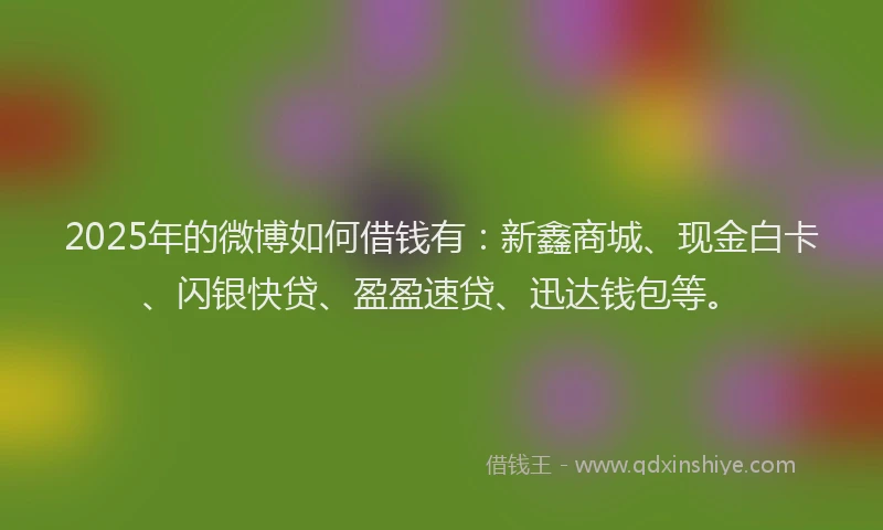 2025年的微博如何借钱有：新鑫商城、现金白卡、闪银快贷、盈盈速贷、迅达钱包等。