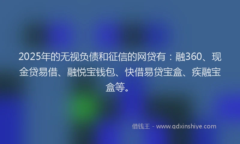 2025年的无视负债和征信的网贷有：融360、现金贷易借、融悦宝钱包、快借易贷宝盒、疾融宝盒等。