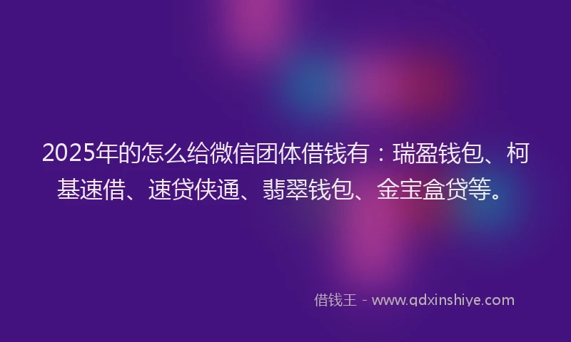 2025年的怎么给微信团体借钱有：瑞盈钱包、柯基速借、速贷侠通、翡翠钱包、金宝盒贷等。