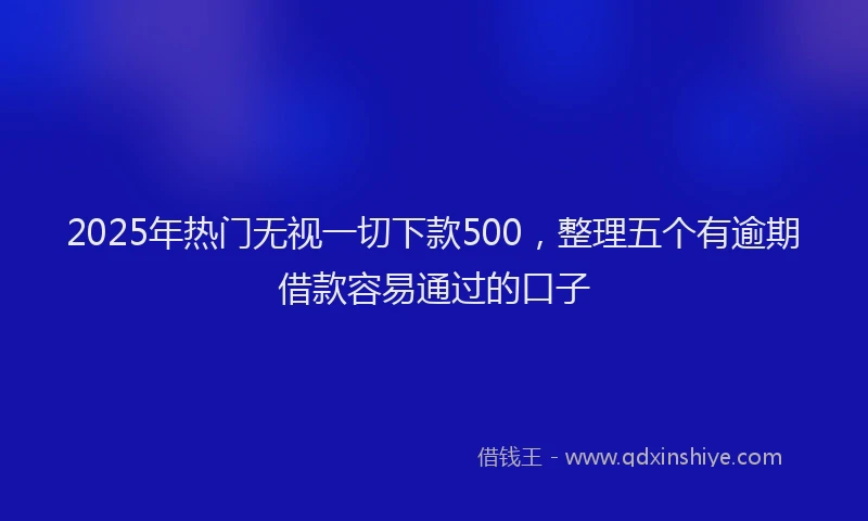 2025年热门无视一切下款500，整理五个有逾期借款容易通过的口子