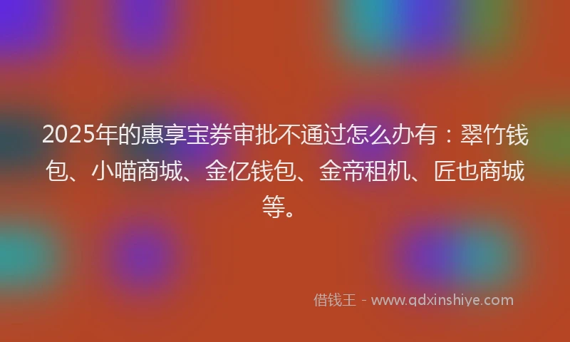 2025年的惠享宝券审批不通过怎么办有：翠竹钱包、小喵商城、金亿钱包、金帝租机、匠也商城等。