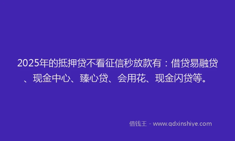 2025年的抵押贷不看征信秒放款有：借贷易融贷、现金中心、臻心贷、会用花、现金闪贷等。