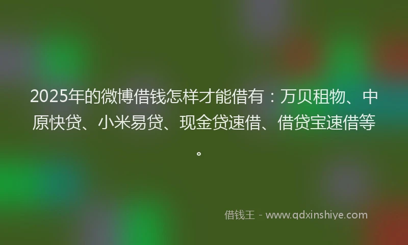 2025年的微博借钱怎样才能借有：万贝租物、中原快贷、小米易贷、现金贷速借、借贷宝速借等。