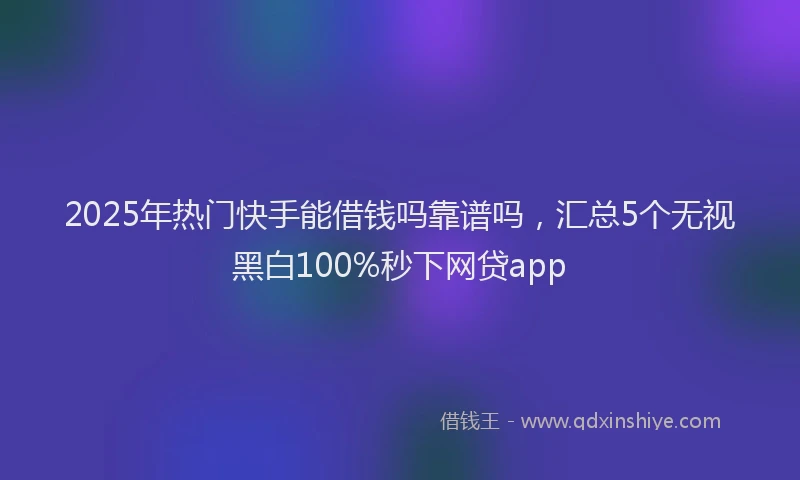 2025年热门快手能借钱吗靠谱吗，汇总5个无视黑白100%秒下网贷app