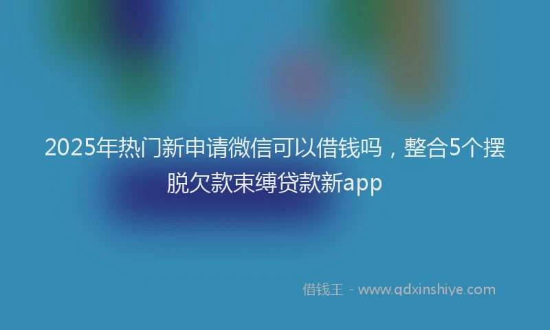 2025年热门新申请微信可以借钱吗，整合5个摆脱欠款束缚贷款新app