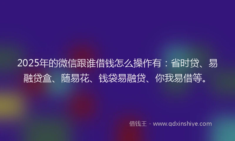 2025年的微信跟谁借钱怎么操作有：省时贷、易融贷盒、随易花、钱袋易融贷、你我易借等。