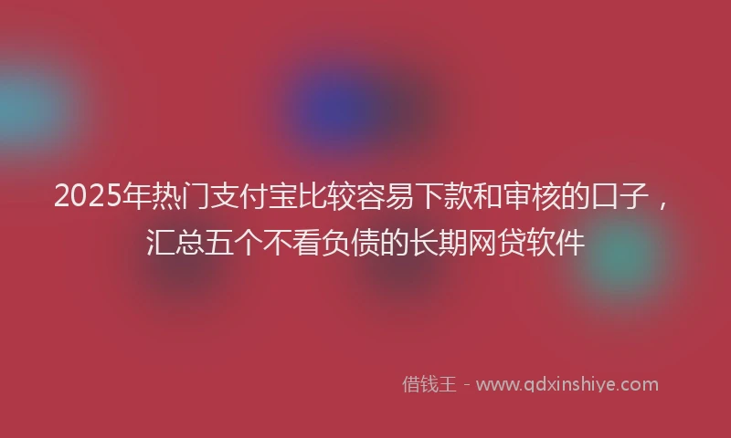 2025年热门支付宝比较容易下款和审核的口子，汇总五个不看负债的长期网贷软件