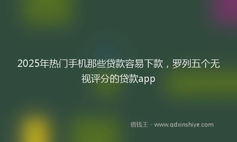 2025年热门手机那些贷款容易下款，罗列五个无视评分的贷款app