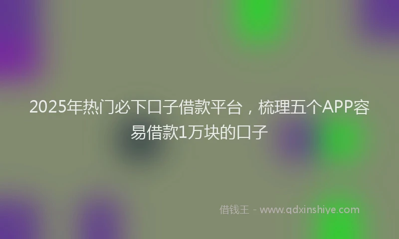2025年热门必下口子借款平台，梳理五个APP容易借款1万块的口子