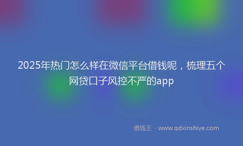 2025年热门怎么样在微信平台借钱呢，梳理五个网贷口子风控不严的app
