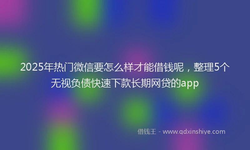 2025年热门微信要怎么样才能借钱呢，整理5个无视负债快速下款长期网贷的app