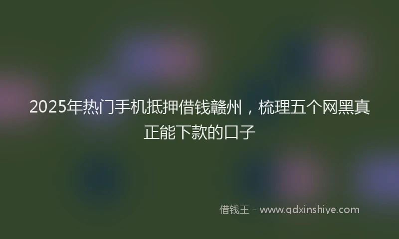 2025年热门手机抵押借钱赣州，梳理五个网黑真正能下款的口子