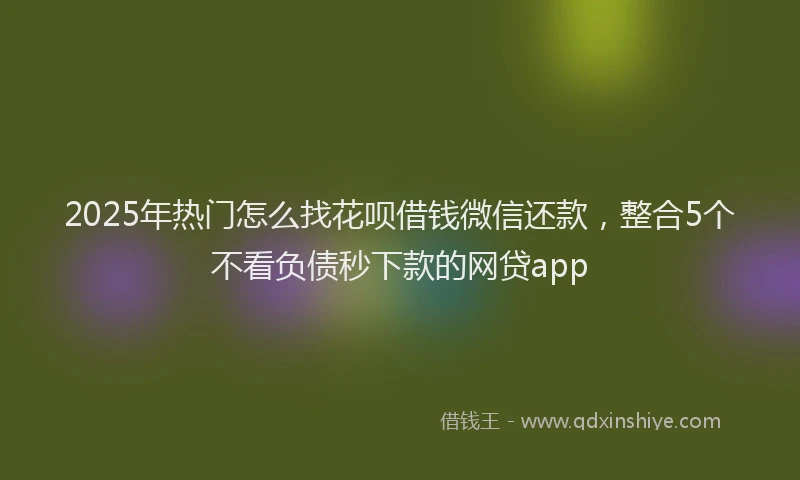 2025年热门怎么找花呗借钱微信还款，整合5个不看负债秒下款的网贷app
