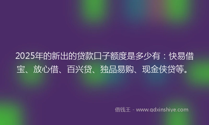 2025年的新出的贷款口子额度是多少有：快易借宝、放心借、百兴贷、独品易购、现金侠贷等。