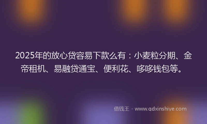 2025年的放心贷容易下款么有：小麦粒分期、金帝租机、易融贷通宝、便利花、哆哆钱包等。