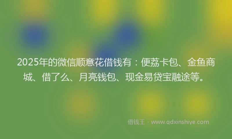 2025年的微信顺意花借钱有：便荔卡包、金鱼商城、借了么、月亮钱包、现金易贷宝融途等。