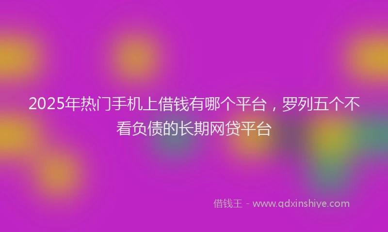2025年热门手机上借钱有哪个平台，罗列五个不看负债的长期网贷平台