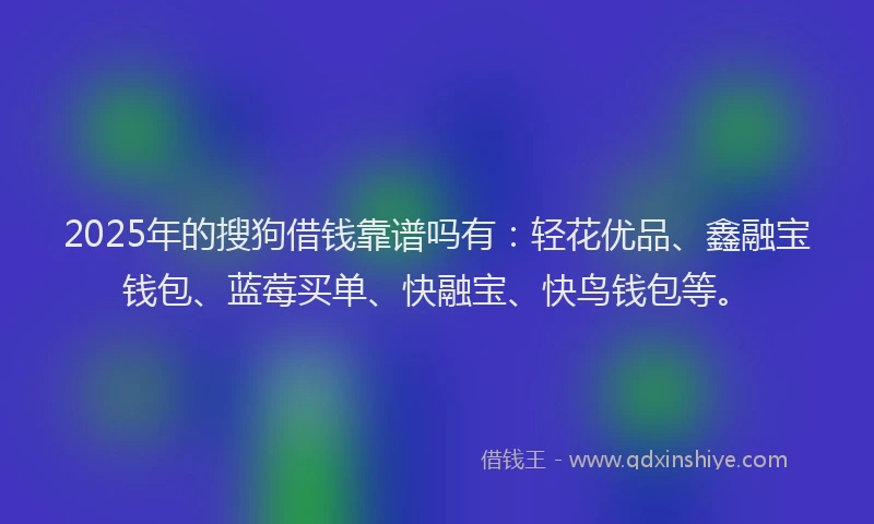 2025年的搜狗借钱靠谱吗有：轻花优品、鑫融宝钱包、蓝莓买单、快融宝、快鸟钱包等。