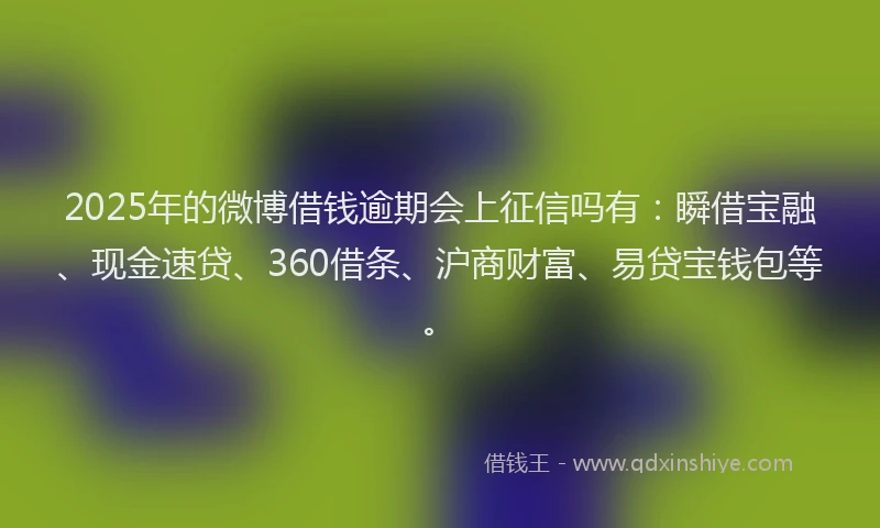 2025年的微博借钱逾期会上征信吗有：瞬借宝融、现金速贷、360借条、沪商财富、易贷宝钱包等。