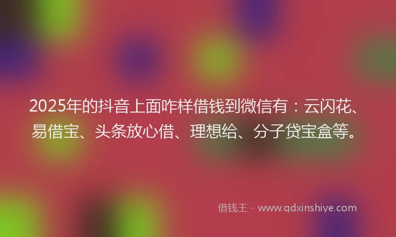 2025年的抖音上面咋样借钱到微信有：云闪花、易借宝、头条放心借、理想给、分子贷宝盒等。