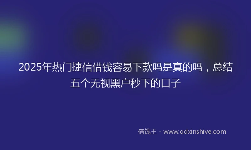 2025年热门捷信借钱容易下款吗是真的吗，总结五个无视黑户秒下的口子