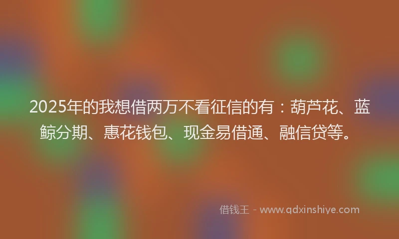 2025年的我想借两万不看征信的有：葫芦花、蓝鲸分期、惠花钱包、现金易借通、融信贷等。