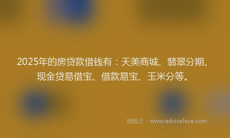2025年的房贷款借钱有：天美商城、翡翠分期、现金贷易借宝、借款易宝、玉米分等。