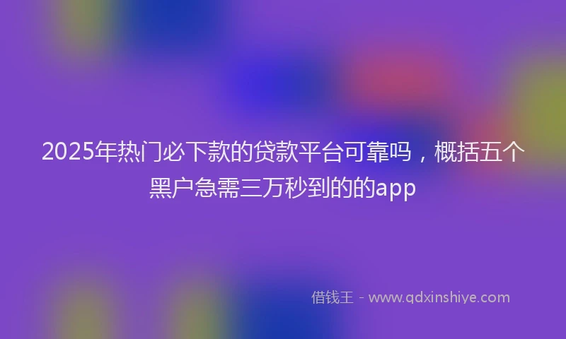 2025年热门必下款的贷款平台可靠吗，概括五个黑户急需三万秒到的的app