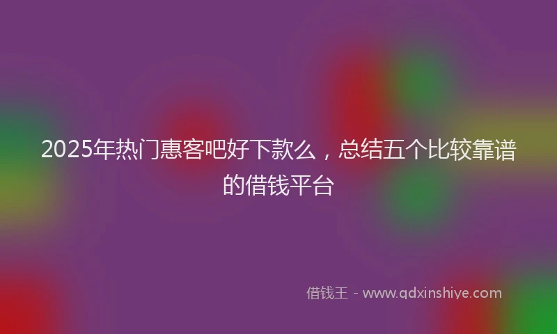 2025年热门惠客吧好下款么，总结五个比较靠谱的借钱平台