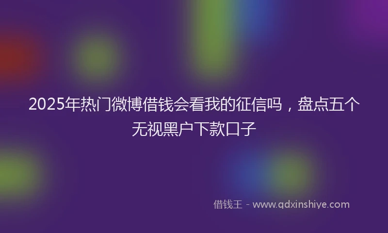 2025年热门微博借钱会看我的征信吗，盘点五个无视黑户下款口子