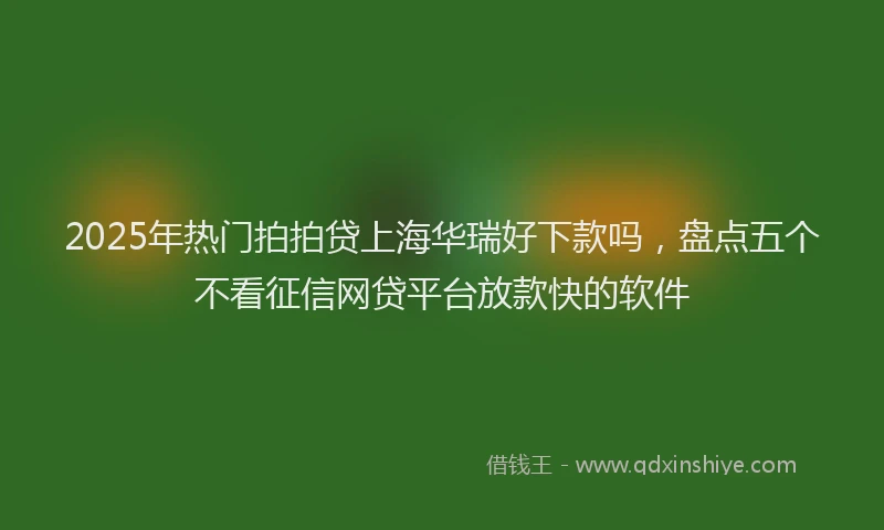 2025年热门拍拍贷上海华瑞好下款吗，盘点五个不看征信网贷平台放款快的软件