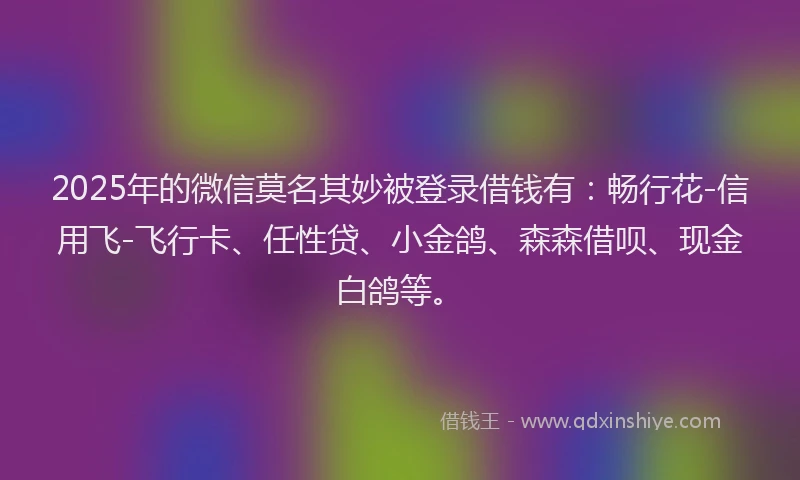 2025年的微信莫名其妙被登录借钱有：畅行花-信用飞-飞行卡、任性贷、小金鸽、森森借呗、现金白鸽等。