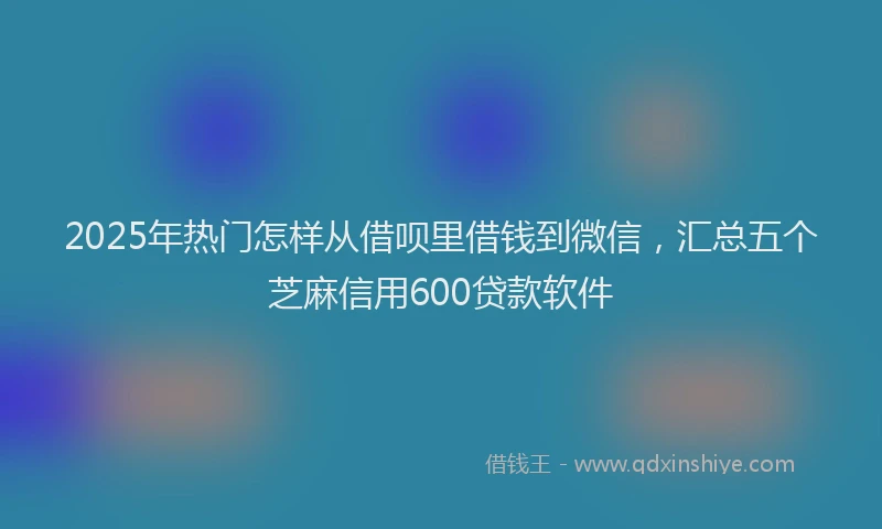 2025年热门怎样从借呗里借钱到微信，汇总五个芝麻信用600贷款软件