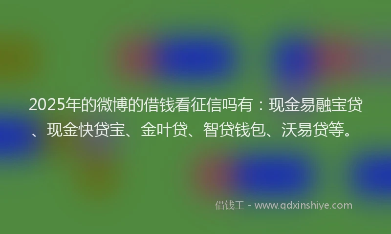 2025年的微博的借钱看征信吗有：现金易融宝贷、现金快贷宝、金叶贷、智贷钱包、沃易贷等。