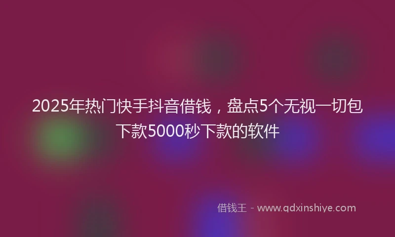 2025年热门快手抖音借钱，盘点5个无视一切包下款5000秒下款的软件