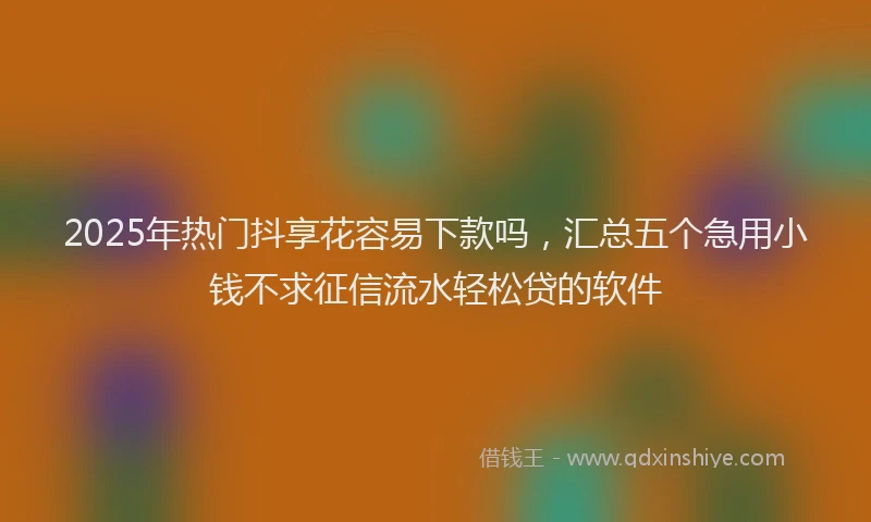 2025年热门抖享花容易下款吗，汇总五个急用小钱不求征信流水轻松贷的软件