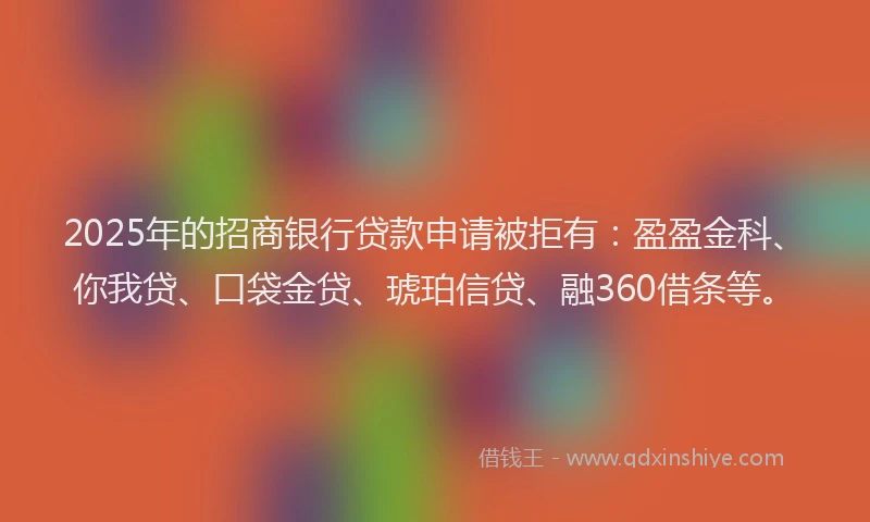 2025年的招商银行贷款申请被拒有：盈盈金科、你我贷、口袋金贷、琥珀信贷、融360借条等。