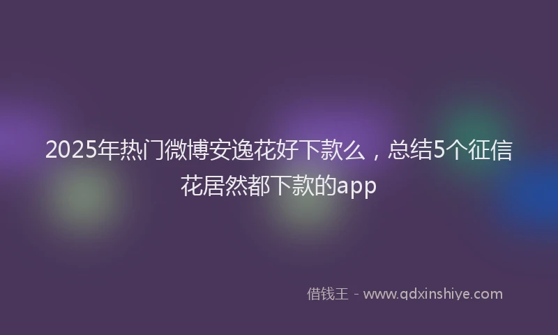 2025年热门微博安逸花好下款么，总结5个征信花居然都下款的app