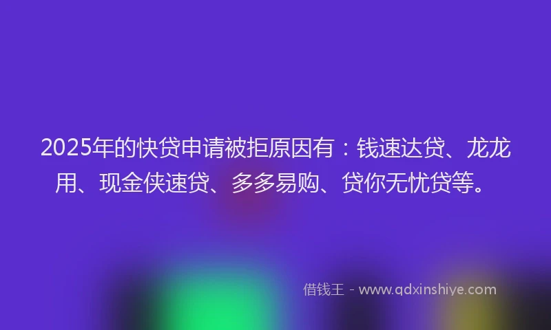2025年的快贷申请被拒原因有：钱速达贷、龙龙用、现金侠速贷、多多易购、贷你无忧贷等。